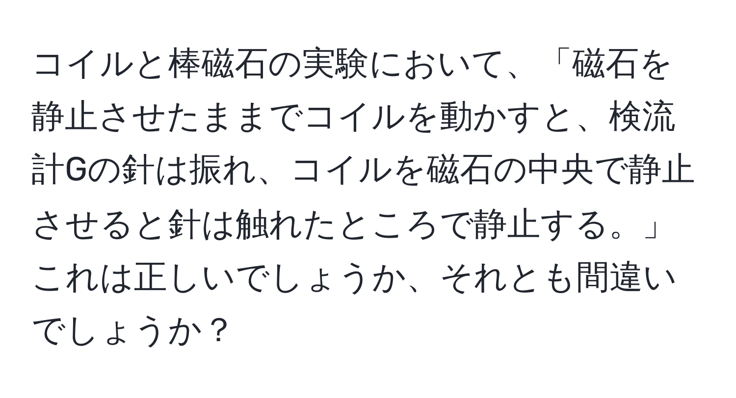 コイルと棒磁石の実験において、「磁石を静止させたままでコイルを動かすと、検流計Gの針は振れ、コイルを磁石の中央で静止させると針は触れたところで静止する。」これは正しいでしょうか、それとも間違いでしょうか？