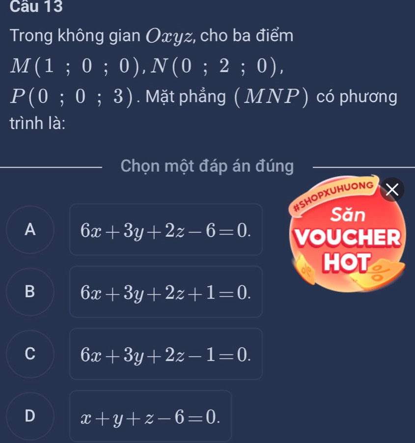 Trong không gian Oxyz, cho ba điểm
M(1;0;0), N(0;2;0),
P(0;0;3). Mặt phẳng (MNP) có phương
trình là:
Chọn một đáp án đúng
#SHOPXUHUONG
Săn
A 6x+3y+2z-6=0. VOUCHER
HOT
B 6x+3y+2z+1=0.
C 6x+3y+2z-1=0.
D x+y+z-6=0.