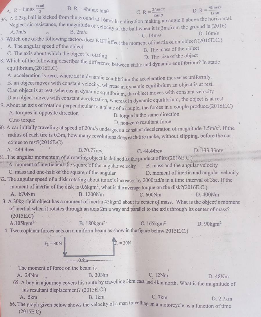 A. R=hmax tan θ /2  B. R=4hmaxtan θ C. R= 2hmax/tan θ   D. R= 4hmax/tan θ  
56. A 0.2kg ball is kicked from the ground at 16m/s in a direction making an angle θ above the horizontal.
Neglect air resistance, the magnitude of velocity of the ball when it is 3m from the ground is (2016)
A.7m/s 。 B. 2m/s D. 16m/s
C. 14m/s
7. Which one of che following factors does NOT affect the moment of inertia of an object?(2016E.C.)
A. The angular speed of the object
B. The mass of the object
C. The axis about which the object is rotating
D. The size of the object
8. Which of the following describes the difference between static and dynamic equilibrium? In static
equilibrium,(2016E.C)
A. acceleration is zero, where as in dynamic equilibrium the acceleration increases uniformly.
B. an object moves with constant velocity, whereas in dynamic equilibrium an object is at rest.
C.an object is at rest, whereas in dynamic equilibrium, the object moves with constant velocity
D.an object moves with constant acceleration, whereas in dynamic equilibrium, the object is at rest
9. About an axis of rotation perpendicular to a plane of a couple, the forces in a couple produce.(2016E.C)
A. torques in opposite direction
C.no torque B. torque in the same direction
D. non-zero resultant force
50. A car initially traveling at speed of 20m/s undergoes a constant deceleration of magnitude 1.5m/s^2.. If the
radius of each tire is 0.3m, how many revolutions does each tire make, without slipping, before the car
c6mes to rest?(2016E:C)
A. 444.4rev B.70.77rev C. 44.44rev D. 133.33rev
61. The angular momentum of a rotating object is defined as the product of its (2016E.C.)
A. moment of inertia and the square of the angular velocity B. mass and the angular velocity
C. mass and one-half of the square of the angular D. moment of inertia and angular velocity
52. The angular speed of a disk rotating about its axis increases by 2000rad/s in a time interval of 3se. If the
moment of inertia of the disk is 0.6kgm^2 , what is the average torque on the disk?(2016E.C.)
A. 670Nm B. 1200Nm C. 600Nm D. 400Nm
3. A 30kg rigid object has a moment of inertia 45kgm2 about its center of mass. What is the object’s moment
of inertial when it rotates through an axis 2m a way and parallel to the axis through its center of mass?
(2015E.C)
A. 105kgm^2 B. 180kgm^2 C. 165kgm^2 D. 90kgm^2
4. Two coplanar forces acts on a uniform beam as show in the figure below 2015E.C.)
The moment of force on the beam is
A. 24Nm B. 30Nm C. 12Nm D. 48Nm
65. A boy in a journey covers his route by travelling 3km east and 4km north. What is the magnitude of
his resultant displacement? (2015E.C.)
A. 5km B. 1km C. 7km D. 2.7km
66. The graph given below shows the velocity of a man travelling on a motorcycle as a function of time
(2015E.C)