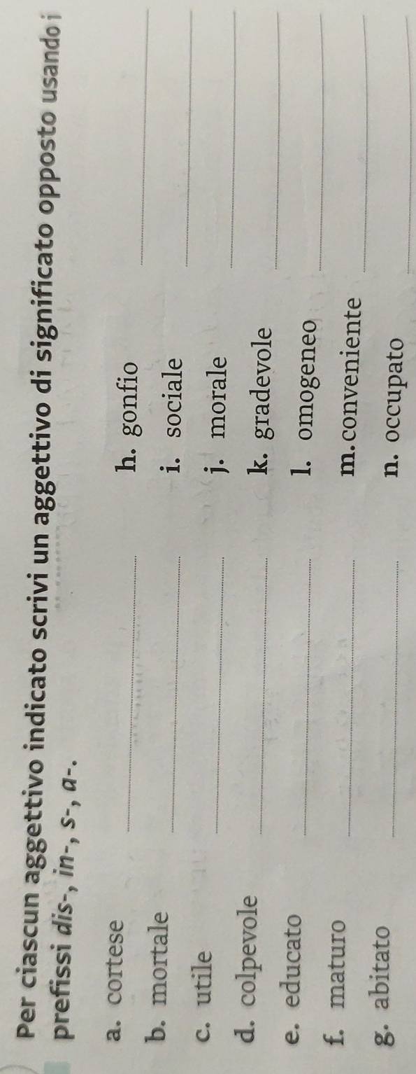 Per ciascun aggettivo indicato scrivi un aggettivo di significato opposto usando i 
prefissi dis-, in-, s-, a-. 
a. cortese 
_h. gonfio_ 
b. mortale 
_i. sociale 
c. utile 
_ 
_j. morale_ 
d. colpevole _k. gradevole_ 
e. educato _1. omogeneo_ 
_ 
f. maturo _m.conveniente 
g. abitato _n. occupato_