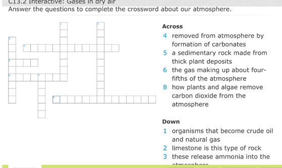 C13.2 Interactive: Gases in dry air
Answer the questions to complete the crossword about our atmosphere.
oss
emoved from atmosphere by
ormation of carbonates
sedimentary rock made from
hick plant deposits
he gas making up about four-
ifths of the atmosphere
ow plants and algae remove
arbon dioxide from the
tmosphere
Down
1 organisms that become crude oil
and natural gas
2 limestone is this type of rock
3 these release ammonia into the