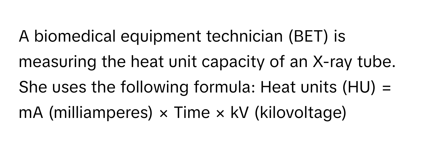 A biomedical equipment technician (BET) is measuring the heat unit capacity of an X-ray tube. She uses the following formula: Heat units (HU) = mA (milliamperes) × Time × kV (kilovoltage)