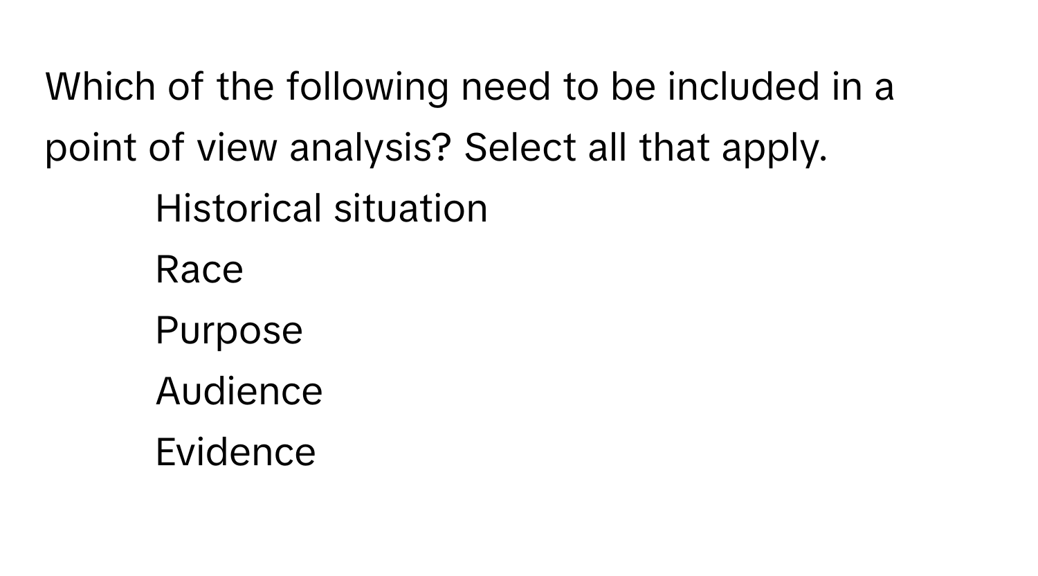 Which of the following need to be included in a point of view analysis? Select all that apply.

1) Historical situation
2) Race
3) Purpose
4) Audience
5) Evidence