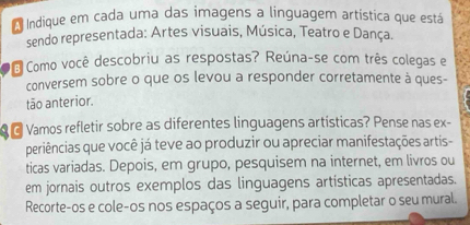 Indique em cada uma das imagens a linguagem artística que está 
sendo representada: Artes visuais, Música, Teatro e Dança. 
É Como você descobriu as respostas? Reúna-se com três colegas e 
conversem sobre o que os levou a responder corretamente à ques- 
tão anterior. 
G Vamos refletir sobre as diferentes linguagens artísticas? Pense nas ex- 
periências que você já teve ao produzir ou apreciar manifestações artis- 
ticas variadas. Depois, em grupo, pesquisem na internet, em livros ou 
em jornais outros exemplos das linguagens artísticas apresentadas. 
Recorte-os e cole-os nos espaços a seguir, para completar o seu mural.