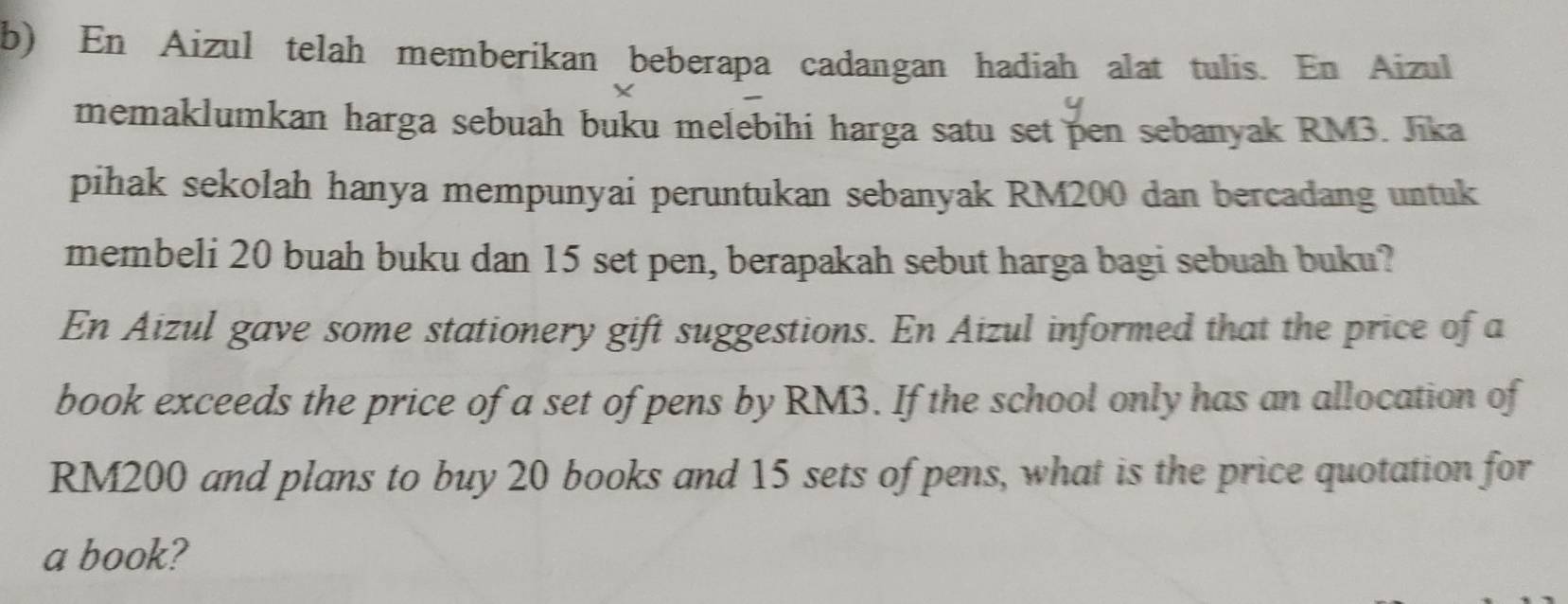 En Aizul telah memberikan beberapa cadangan hadiah alat tulis. En Aizul 
X 
memaklumkan harga sebuah buku melebihi harga satu set pen sebanyak RM3. Jika 
pihak sekolah hanya mempunyai peruntukan sebanyak RM200 dan bercadang untuk 
membeli 20 buah buku dan 15 set pen, berapakah sebut harga bagi sebuah buku? 
En Aizul gave some stationery gift suggestions. En Aizul informed that the price of a 
book exceeds the price of a set of pens by RM3. If the school only has an allocation of
RM200 and plans to buy 20 books and 15 sets of pens, what is the price quotation for 
a book?