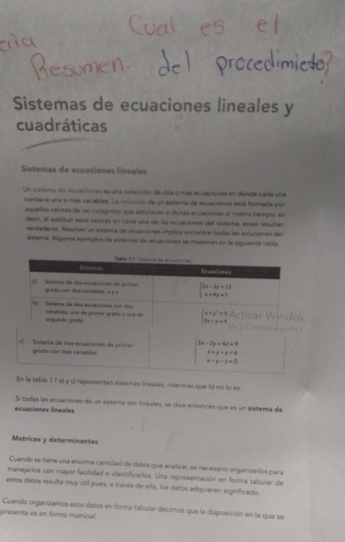 Sistemas de ecuaciones lineales y
cuadráticas
Sistemas de ecuaciones lineales
Un sistera de ecuaciones es una colección de dos o más ecuaciones en donde cada una
contiene una o más variables. La volucióón de un sistema de ecuaciones está formada por
aquellos valores de las incógnitas que satistacen a dichas ecuaciones al mismo tempo, es
decir, al sustituir esos valores en cada una de las ecuaciones del sistema, estas resultan
verdaderas. Resolver un sistema de ecuaciones implica encontrar todas las soluciones del
sistema. Algunos ejempéos de sistemas de ecuaciones se muestran en la siguiente tabla
tabla 1.1 a) y c) representan sistemas lineales, mientras que b) no lo es.
Si todas las ecuaciones de un sistema son lineales, se dice entonces que es un sistema de
ecuaciones lineales
Matrices y determinantes
Cuando se tiene una enorme cantidad de datos que analizar, es necesario organizarlos para
manejarlos con mayor facilidad e identificarlos. Una representación en forma tabular de
estos datos resulta muy útil pues, a través de ella, los datos adquieren significado.
Cuando organizamos esos datos en forma tabular decimos que la disposición en la que se
presenta es en forma matricial.