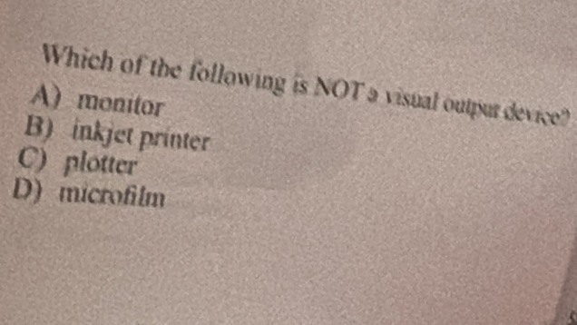 Which of the following is NOT a visual outpur device?
A)monitor
B) inkjet printer
C) plotter
D) microfilm