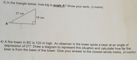 In the triangle below, how big is angle A? Show your work. (3 marks) 
4) A fire tower in BC is 120 m high. An observer in the tower spots a bear at an angle of 
depression of 21°. Draw a diagram to represent this situation and calculate how far the 
bear is from the base of the tower. Give your answer to the closest whole metre. (4 marks)