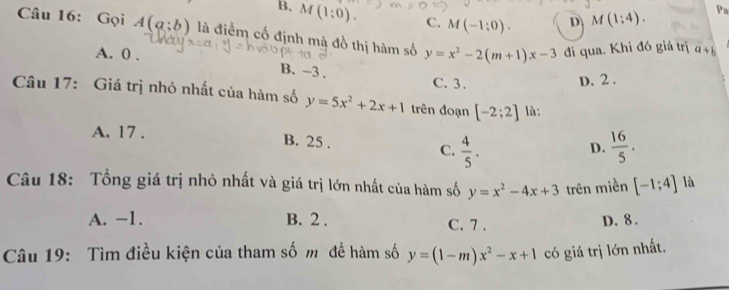 B. M(1:0). C. M(-1;0). D M(1;4). 
Pa
Câu 16: Gọi A(a;b) là điểm cố định mà đồ thị hàm số y=x^2-2(m+1)x-3 đi qua. Khi đó giá trị a+b
A. 0. B. -3.
C. 3.
D. 2.
Câu 17: Giá trị nhỏ nhất của hàm số y=5x^2+2x+1 trên đoạn [-2;2] là:
A. 17. B. 25. C.  4/5 .
D.  16/5 . 
Câu 18: Tổng giá trị nhỏ nhất và giá trị lớn nhất của hàm số y=x^2-4x+3 trên miền [-1;4] là
A. -1. B. 2. C. 7. D. 8.
Câu 19: Tìm điều kiện của tham số m đề hàm số y=(1-m)x^2-x+1 có giá trị lớn nhất.