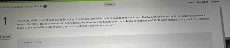 roctoring Enabled: Chapter 9 Quiz Saved Help Save & Exit Submit 
At the end of the current year, using the aging of accounts receivable method, management estimated that $22,500 of the accounts receivable balance would
1 be uncollectible. Prior to any year -end adjustments, the Allowance for Doubtful Accounts had a debit balance of $600. What adjusting entry should the company 
make at the end of the current year to record its estimated bad debts expense? 
01:19:09 
Multiple Choice