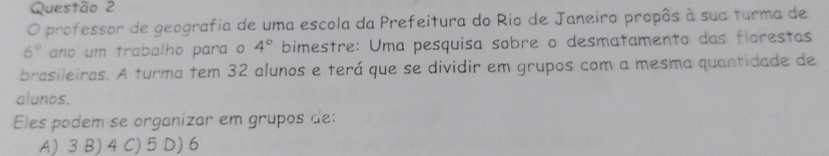 professor de geografia de uma escola da Prefeitura do Rio de Janeiro propôs à sua turma de
6° ano um trabalho para o 4° bimestre: Uma pesquisa sobre o desmatamento das florestas
brasileiras. A turma tem 32 alunos e terá que se dividir em grupos com a mesma quantidade de
alunos.
Eles podem se organizar em grupos de:
A) 3 B) 4 C) 5 D) 6