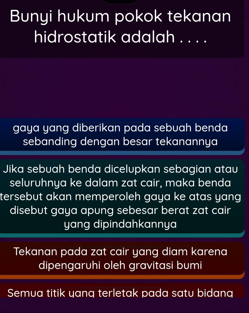 Bunyi hukum pokok tekanan
hidrostatik adalah . . . .
gaya yang diberikan pada sebuah benda
sebanding dengan besar tekanannya
Jika sebuah benda dicelupkan sebagian atau
seluruhnya ke dalam zat cair, maka benda
tersebut akan memperoleh gaya ke atas yang 
disebut gaya apung sebesar berat zat cair
yang dipindahkannya
Tekanan pada zat cair yang diam karena
dipengaruhi oleh gravitasi bumi
Semua titik yang terletak pada satu bidang