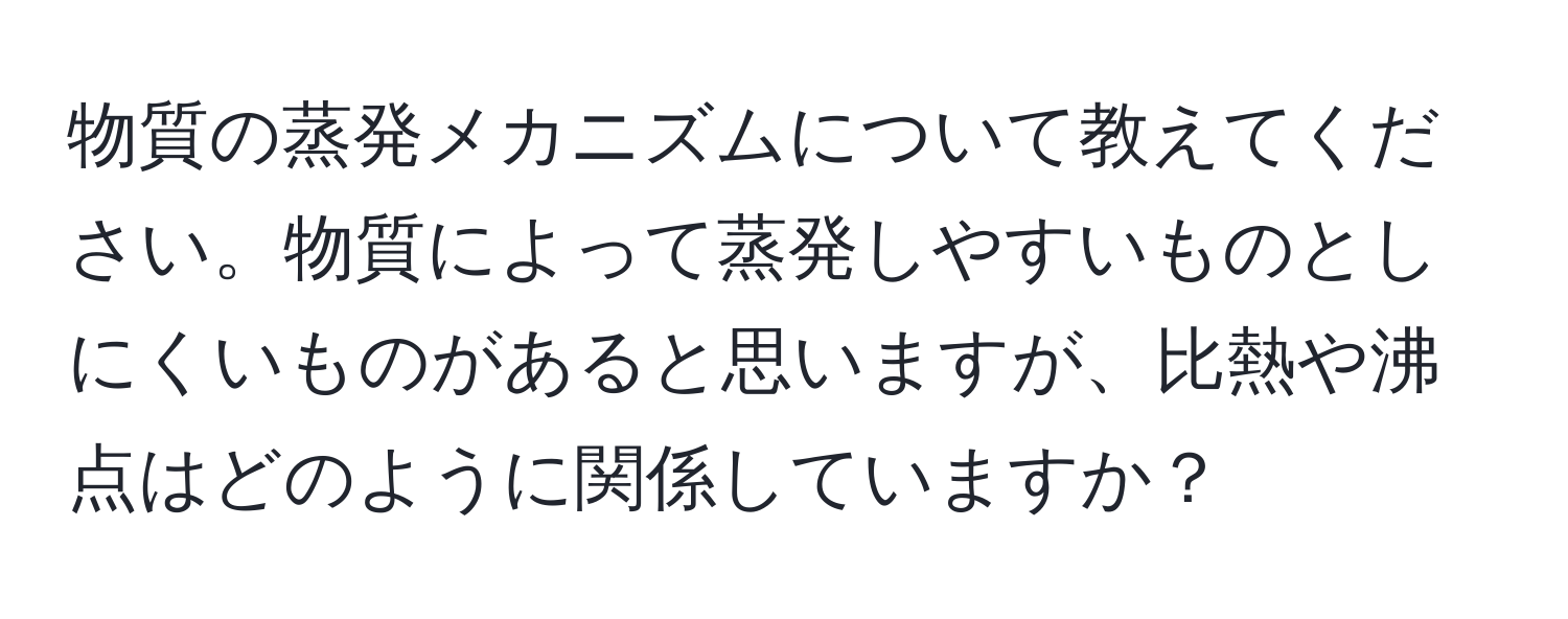 物質の蒸発メカニズムについて教えてください。物質によって蒸発しやすいものとしにくいものがあると思いますが、比熱や沸点はどのように関係していますか？