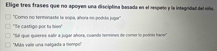 Elige tres frases que no apoyen una disciplina basada en el respeto y la integridad del niño.
"Como no terminaste la sopa, ahora no podrás jugar"
"Te castigo por tu bien"
"Sé que quieres salir a jugar ahora, cuando termines de comer lo podrás hacer"
''Más vale una nalgada a tiempo''