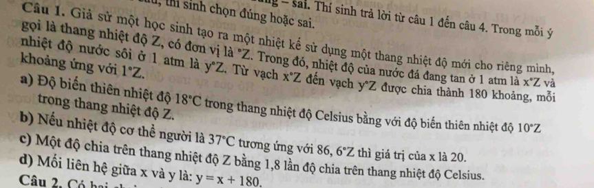 thi sinh chọn đúng hoặc sai. 
Mg - sai. Thí sinh trả lời từ câu 1 đến câu 4. Trong mỗi ý
Câu 1. Giả sử một học sinh tạo ra một nhiệt kế sử dụng một thang nhiệt độ mới cho riêng mình 
nhiệt độ nước sôi ở 1 atm là 
gọi là thang nhiệt độ Z, có đơn vị là "Z. Trong đó, nhiệt độ của nước đá đang tan ở 1 atm là x°Z và 
khoảng ứng với 1°Z. y°Z. Từ vạch x°Z đến vạch y°Z được chia thành 180 khoảng, mỗi 
a) Độ biến thiên nhiệt độ 18°C trong thang nhiệt độ Celsius bằng với độ biến thiên nhiệt độ 10°Z
trong thang nhiệt độ Z. 
b) Nếu nhiệt độ cơ thể người là 37°C tương ứng với 86, 6°Z thì giá trị của x là 20. 
c) Một độ chia trên thang nhiệt độ Z bằng 1, 8 lần độ chia trên thang nhiệt độ Celsius. 
d) Mối liên hệ giữa x và y là: y=x+180. 
Câu 2. Có hại