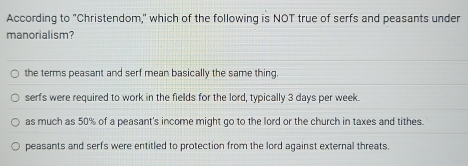 According to "Christendom," which of the following is NOT true of serfs and peasants under
manorialism?
the terms peasant and serf mean basically the same thing.
serfs were required to work in the fields for the lord, typically 3 days per week.
as much as 50% of a peasant's income might go to the lord or the church in taxes and tithes.
peasants and serfs were entitled to protection from the lord against external threats.