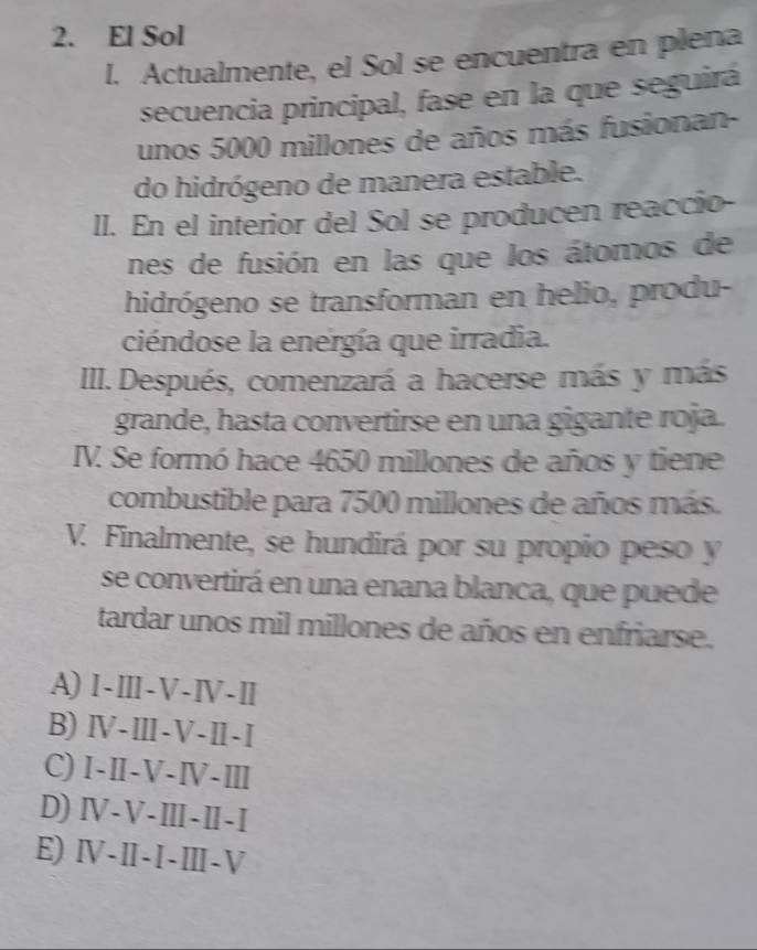 El Sol
l. Actualmente, el Sol se encuentra en plena
secuencia principal, fase en la que seguirá
unos 5000 millones de años más fusionan-
do hidrógeno de manera estable.
ll. En el interior del Sol se producen reaccio-
nes de fusión en las que los átomos de
hidrógeno se transforman en helio, produ-
ciéndose la energía que irradia.
III. Después, comenzará a hacerse más y más
grande, hasta convertirse en una gigante roja.
IV. Se formó hace 4650 millones de años y tiene
combustible para 7500 millones de años más.
V. Finalmente, se hundirá por su propio peso y
se convertirá en una enana blanca, que puede
tardar unos mil millones de años en enfriarse.
A)Ⅰ-Ⅲ-V-Ⅳ-Ⅱ
B) Ⅳ-Ⅲ-V-Ⅱ-I
C) I-Ⅱ-V-Ⅳ-Ⅲ
D) Ⅳ-V-Ⅲ-Ⅱ-I
E) Ⅳ-I-I-Ⅲ-V