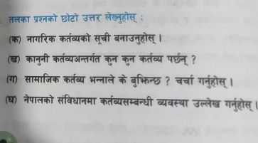 तलका प्रश्नको छोटो उत्तर लेख्लुहोस् : 
(क) नागरिक कर्तव्यको सूची बनाउनुहोस् । 
(ख) कानुनी कर्तव्यअन्तर्गत कुन कुन कर्तव्य पर्छन् ? 
(ग) सामाजिक कर्तव्य भन्नाले के बुभिन्छ ? चर्चा गनुहोस्। 
(घ) नेपालको संविधानमा कर्तव्यसम्बन्धी व्यवस्था उल्लेख गन्हरोस्।