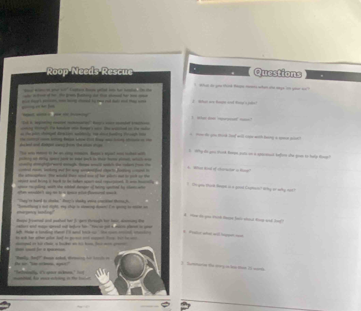Roop Needs Rescue Questions
1. What do you think Beepe means when she says 'on your sx"?
Coool Allano on yeer 1030" Captain Beona yelled into her hemban Om sho
why bufose of her. She grans Bluthing sor that showed her bew rpace
pise dage's plmsan, w beong chaned by goa red dade and thny was 2 What ane teepa and Roop's jobs?
coong os her fats.
'eeglt, sstia on your aisc Incomty' 5 What doex 'repurposed' masn?
'Eot s, leginting eeaset imtnonieres' kovy's vace mander breathans
soking Urohegh the koaders onn Bempal's sais. She walched in the racker
as the pan chonped davec kins susblatily toe eloce faeeig thr sagh lnte A How do you stink Joof will cope with being a space pilot?
the comrer coom lattony Beean know sist Boay was hsing atitask as the
daked ant dodget away from the stan shoge 
"his was mennt to be on eay massie. Exepe's squil was culted with
5. Why do you think Beepa pats on a apaceait before she goes to help Roop?
palking an Mriy spare jiod to take buck in their hanw pliset, which was
ctwilly saightforwrd anough. Bopa would wotch the raders fross the 6. What kind of character is Ranp?
contral rocm, leokimg out for any sndelifued shpe to floaking csand to
the athamphare. She wouuld thn send onr of her pidots out to yurk up the
object and bing it bock to be takes upart and enpurpined. It was haacally . ? Co you think Seepa is a good Capasis? Why or why not?
space rs giling, with the added deoper of being spatied by sluses who
often wouldn't say no to a ipace eost flovoural saack .
"They're hard to chake." Roeg's shaky voise ceackled thouugh,
"Semething's mut right, my ship is slowing down! I'm going to mter ut
emirgancy taniting!"
8. How do you tink deepa fees about Roep and Joof?
Beepu frowned and pashed her frgers through ho hair, acsming the
cadurs and mags spread out befure hr "You'so got a moces plavest to sout
left Make a lunding shevel I'l seel back-o." She cown anind, smaslon
4 Prelst what will higpen nost.
to ask her other golat Joof to go not andi coppest. Poos. but te wect
stangwed in his chair, a buhn on hi knen, foot so goven
thae soed for i spocenison
"Really, faf?" Rees asked, throwing her hassts in
the sir "Sem velmns, agnis?"
2: Summarizw the atory an les tham 25 wards.
"Teshosinally, i'c sptor sickness," 2oof
membled. Ais veace ectesing in the toclert