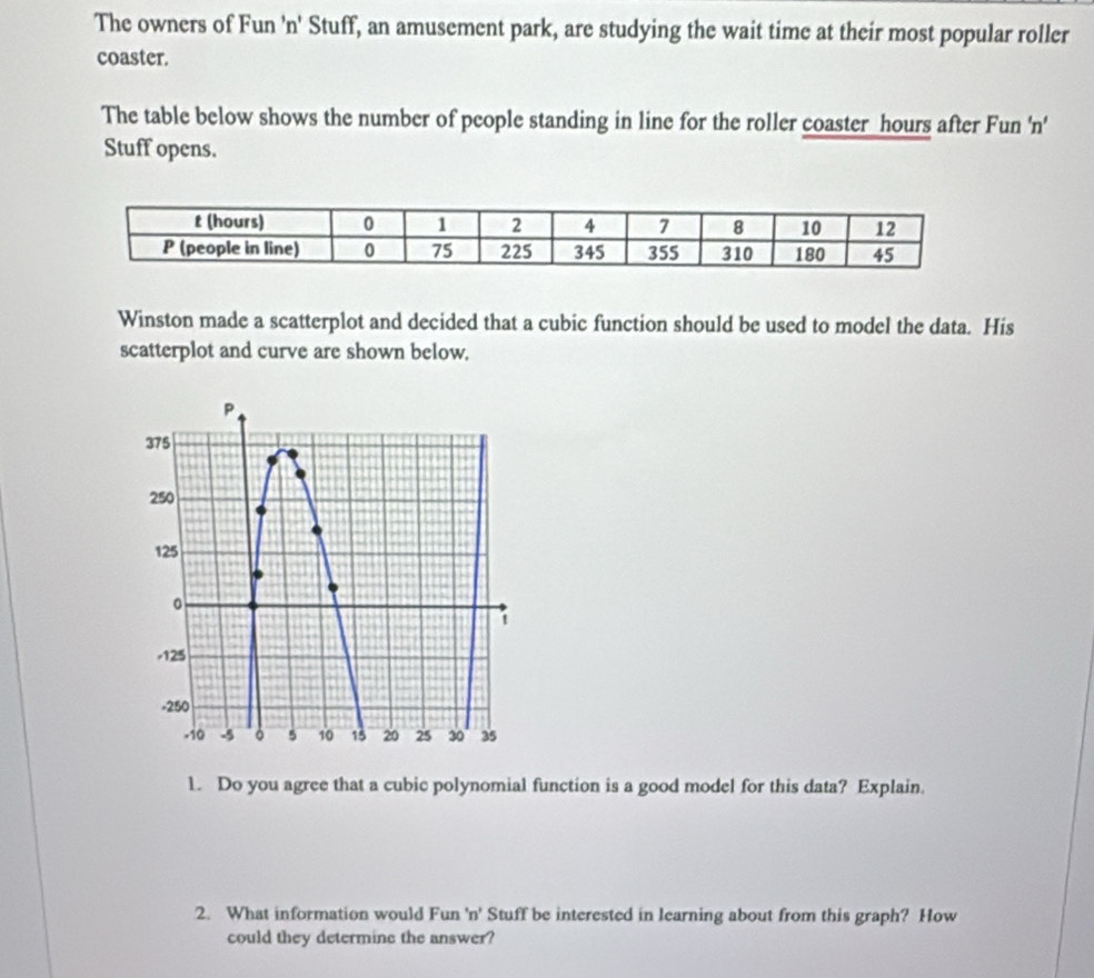 The owners of Fun 'n' Stuff, an amusement park, are studying the wait time at their most popular roller 
coaster. 
The table below shows the number of people standing in line for the roller coaster hours after Fun 'n' 
Stuff opens. 
Winston made a scatterplot and decided that a cubic function should be used to model the data. His 
scatterplot and curve are shown below. 
1. Do you agree that a cubic polynomial function is a good model for this data? Explain. 
2. What information would Fun 'n' Stuff be interested in learning about from this graph? How 
could they determine the answer?