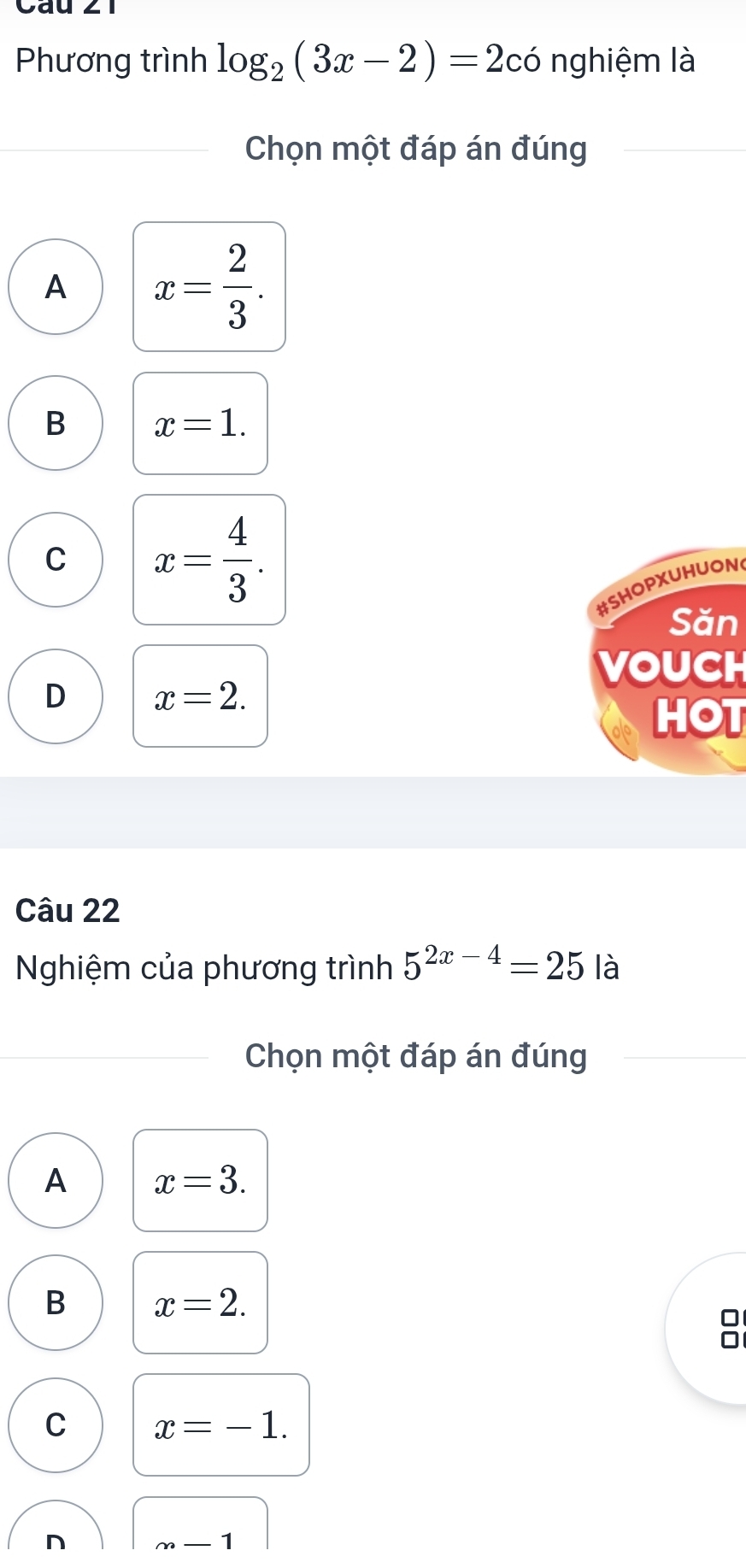 Phương trình log _2(3x-2)=2 có nghiệm là
Chọn một đáp án đúng
A x= 2/3 .
B x=1.
C x= 4/3 . 
#SHOPXUHUON
Săn
VOUCH
D x=2. 
HOT
Câu 22
Nghiệm của phương trình 5^(2x-4)=25 là
Chọn một đáp án đúng
A x=3.
B x=2.
C x=-1.
n m-1