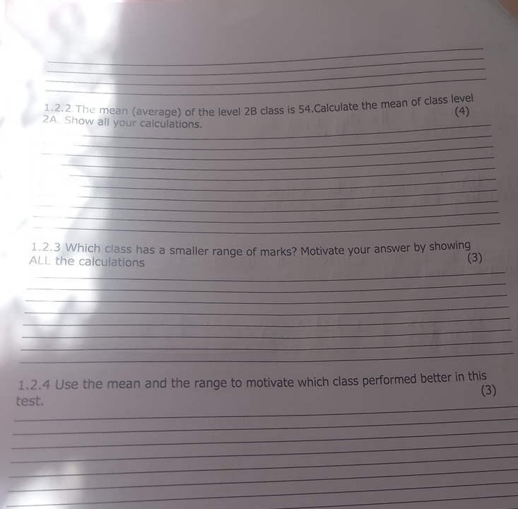 The mean (average) of the level 2B class is 54.Calculate the mean of class leve 
(4) 
2A. Show all your calculations. 
_ 
_ 
_ 
_ 
_ 
_ 
_ 
_ 
_ 
1.2.3 Which class has a smaller range of marks? Motivate your answer by showing 
ALL the calculations 
(3) 
_ 
_ 
_ 
_ 
_ 
_ 
_ 
_ 
1.2.4 Use the mean and the range to motivate which class performed better in this 
(3) 
_ 
test. 
_ 
_ 
_ 
_ 
_ 
_ 
_