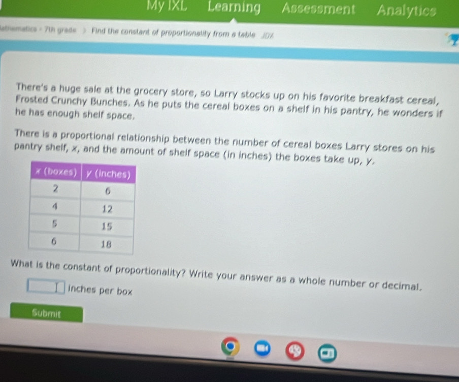 My IXL Learning Assessment Analytics 
athematics - 7th grade > Find the constant of proportionality from a table J0%
There's a huge sale at the grocery store, so Larry stocks up on his favorite breakfast cereal, 
Frosted Crunchy Bunches. As he puts the cereal boxes on a shelf in his pantry, he wonders if 
he has enough shelf space. 
There is a proportional relationship between the number of cereal boxes Larry stores on his 
pantry shelf, x, and the amount of shelf space (in inches) the boxes take up, y. 
What is the constant of proportionality? Write your answer as a whole number or decimal. 
n inches per box 
Submit