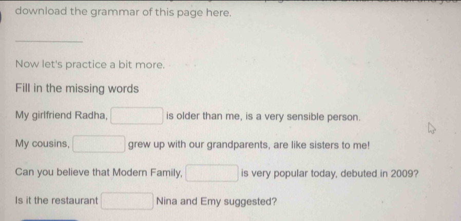 download the grammar of this page here. 
_ 
Now let's practice a bit more. 
Fill in the missing words 
My girlfriend Radha, is older than me, is a very sensible person. 
My cousins, grew up with our grandparents, are like sisters to me! 
Can you believe that Modern Family, is very popular today, debuted in 2009? 
Is it the restaurant Nina and Emy suggested?