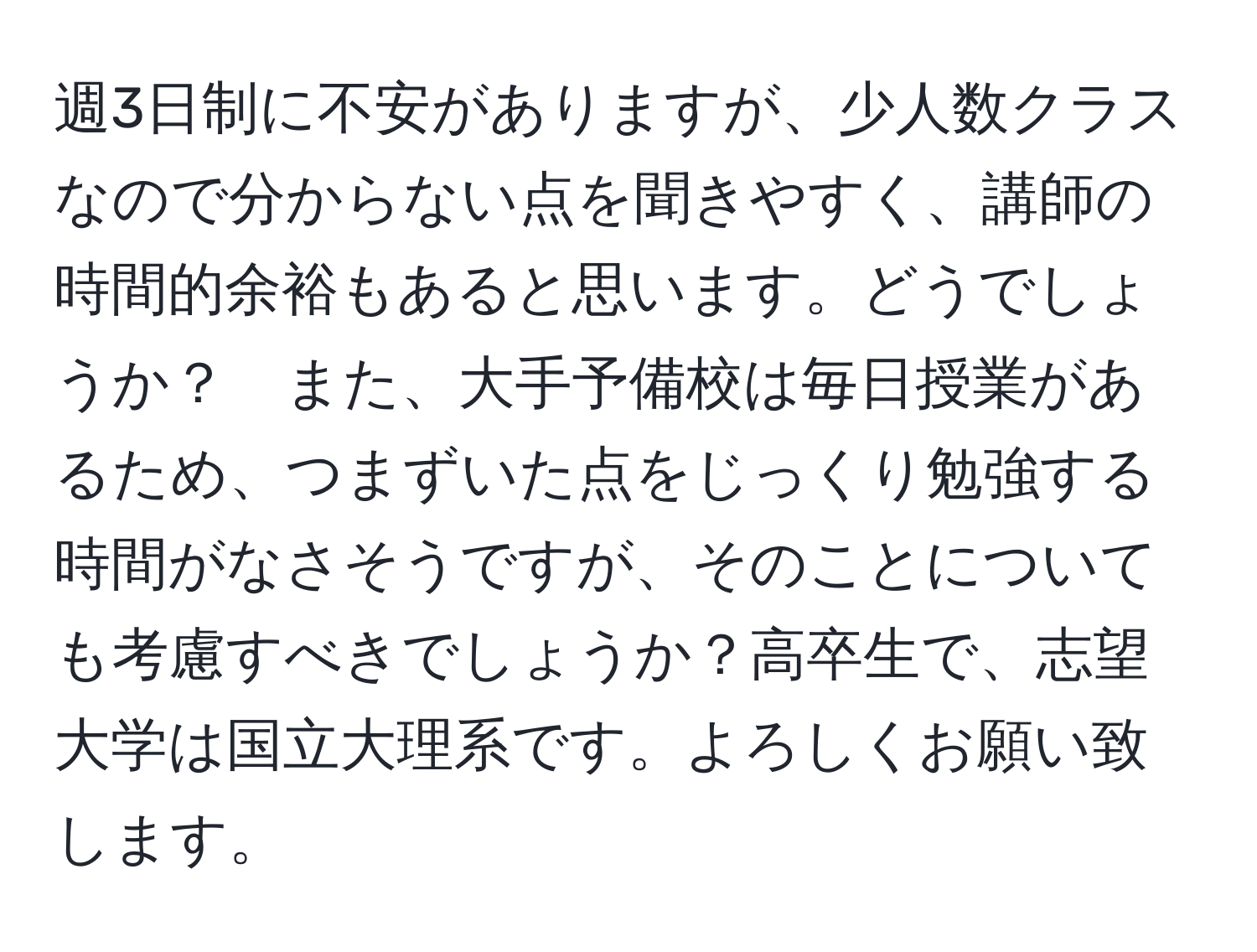 週3日制に不安がありますが、少人数クラスなので分からない点を聞きやすく、講師の時間的余裕もあると思います。どうでしょうか？　また、大手予備校は毎日授業があるため、つまずいた点をじっくり勉強する時間がなさそうですが、そのことについても考慮すべきでしょうか？高卒生で、志望大学は国立大理系です。よろしくお願い致します。