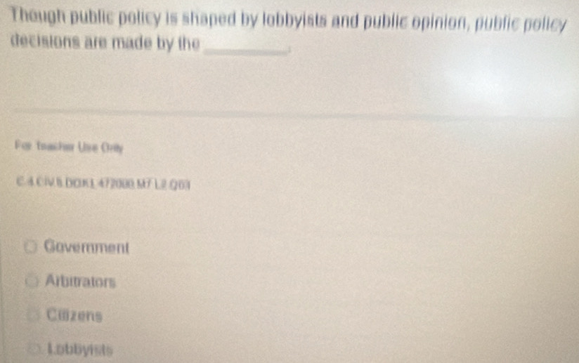 Though public policy is shaped by lobbyists and public opinion, public policy
decisions are made by the_
1
For teacher Uise Orily
C. 4 Cl B DOKL 472000 M7 L2 Q03
Government
Arbitrators
Cæzens
Lobbyists