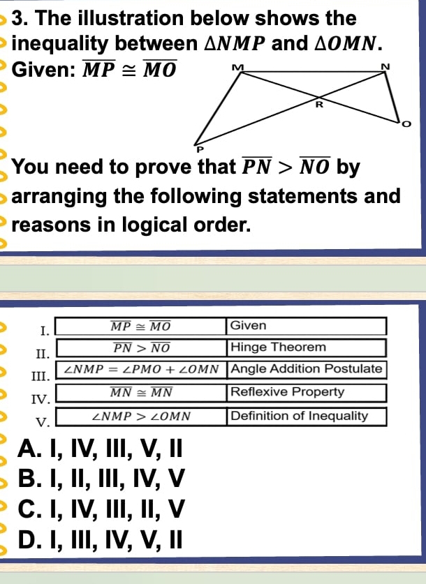 The illustration below shows the
inequality between △ NMP and △ OMN. 
Given: overline MP≌ overline MO
You need to prove that overline PN>overline NO by
arranging the following statements and
reasons in logical order.
I. overline MP≌ overline MO Given
II. overline PN>overline NO Hinge Theorem
III. ∠ NMP=∠ PMO+∠ OMN Angle Addition Postulate
IV. overline MN≌ overline MN Reflexive Property
V. ∠ NMP>∠ OMN Definition of Inequality
A. I, IV, III, V, I
B. I, II, III, IV, V
C. I, IV, III, II, V
D. I, III, IV, V, I