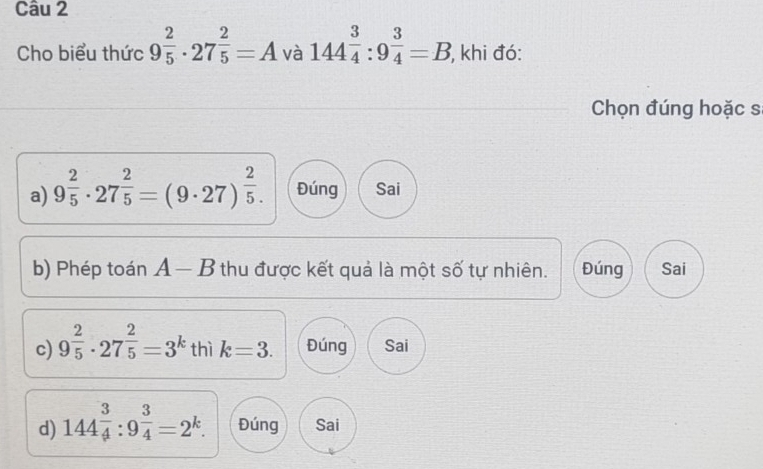 Cho biểu thức 9^(frac 2)5· 27^(frac 2)5=A và 144^(frac 3)4:9^(frac 3)4=B , khi đó:
Chọn đúng hoặc s
a) 9^(frac 2)5· 27^(frac 2)5=(9· 27)^ 2/5 . Đúng Sai
b) Phép toán A — B thu được kết quả là một số tự nhiên. Đúng Sai
c) 9^(frac 2)5· 27^(frac 2)5=3^k thì k=3. Đúng Sai
d) 144 3/4 :9^(frac 3)4=2^k. Đúng Sai