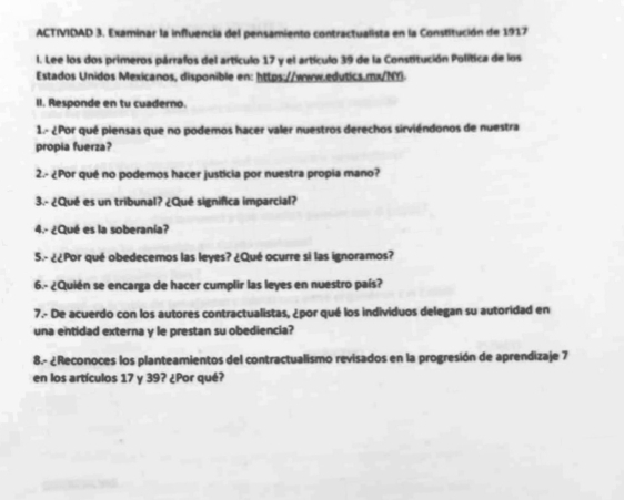 ACTIVIDAD 3. Examinar la influencia del pensamiento contractualista en la Constitución de 1917 
I. Lee los dos primeros párrafos del artículo 17 y el artículo 39 de la Constitución Política de los 
Estados Unidos Mexicanos, disponible en: https://www.edutics.mx/NY 
II. Responde en tu cuaderno. 
1.º ¿Por qué piensas que no podemos hacer valer nuestros derechos sirviéndonos de nuestra 
propia fuerza? 
2.- ¿Por qué no podemos hacer justicia por nuestra propia mano? 
3.- ¿Qué es un tribunal? ¿Qué significa imparcial? 
4.- ¿Qué es la soberanía? 
5.- ¿¿Por qué obedecemos las leyes? ¿Qué ocurre si las ignoramos? 
6.- ¿Quién se encarga de hacer cumplir las leyes en nuestro país? 
7.- De acuerdo con los autores contractualistas, ¿por qué los individuos delegan su autoridad en 
una entidad externa y le prestan su obediencia? 
8.- ¿Reconoces los planteamientos del contractualismo revisados en la progresión de aprendizaje 7
en los artículos 17 y 39? ¿Por qué?