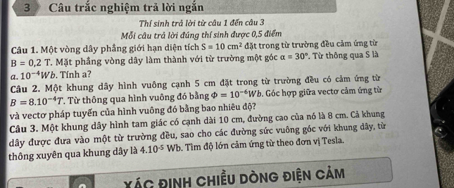 Câu trắc nghiệm trả lời ngắn 
Thí sinh trả lời từ câu 1 đến câu 3 
Mỗi câu trả lời đúng thí sinh được 0,5 điểm 
Câu 1. Một vòng dây phẳng giới hạn diện tích S=10cm^2 đặt trong từ trường đều cảm ứng từ
B=0,2T T. Mặt phầng vòng dây làm thành với từ trường một góc alpha =30°. Từ thông qua S là 
a. 10^(-4)Wb. Tính a? 
Câu 2. Một khung dây hình vuông cạnh 5 cm đặt trong từ trường đều có cảm ứng từ
B=8.10^(-4)T T Từ thông qua hình vuông đó bằng varPhi =10^(-6)Wb. Góc hợp giữa vectơ cảm ứng từ 
và vectơ pháp tuyến của hình vuông đó bằng bao nhiêu độ? 
Câu 3. Một khung dây hình tam giác có cạnh dài 10 cm, đường cao của nó là 8 cm. Cả khung 
dây được đưa vào một từ trường đều, sao cho các đường sức vuông gốc với khung dây, từ 
thông xuyên qua khung dây là 4.10^(-5) Wb. Tìm độ lớn cảm ứng từ theo đơn vị Tesla. 
XÁc đInH Chiều DònG điện Cảm