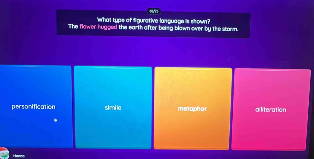 68/75
What type of figurative language is shown?
The flower hugged the earth after being blown over by the storm.
personification simile metaphor alliteration
Hanna