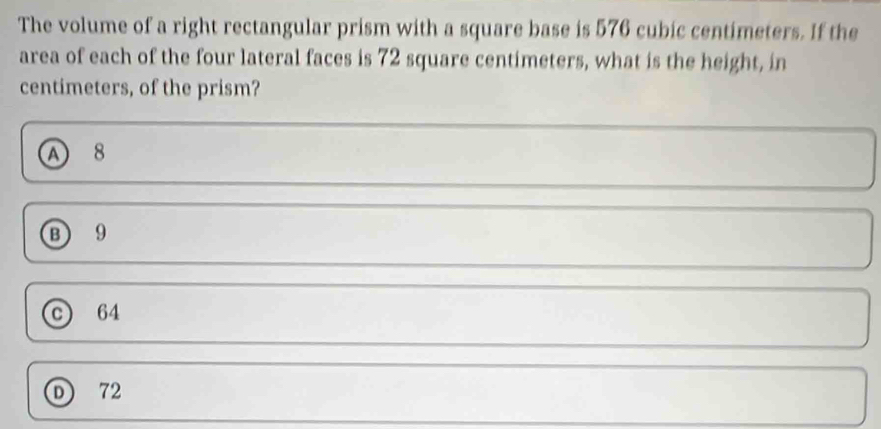 The volume of a right rectangular prism with a square base is 576 cubic centimeters. If the
area of each of the four lateral faces is 72 square centimeters, what is the height, in
centimeters, of the prism?
A 8
⑬ 9
C 64
D) 72