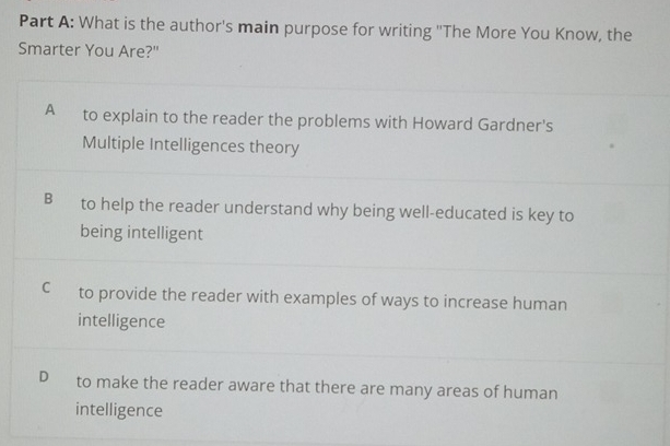 What is the author's main purpose for writing ''The More You Know, the
Smarter You Are?"
A to explain to the reader the problems with Howard Gardner's
Multiple Intelligences theory
B to help the reader understand why being well-educated is key to
being intelligent
C to provide the reader with examples of ways to increase human
intelligence
D to make the reader aware that there are many areas of human
intelligence