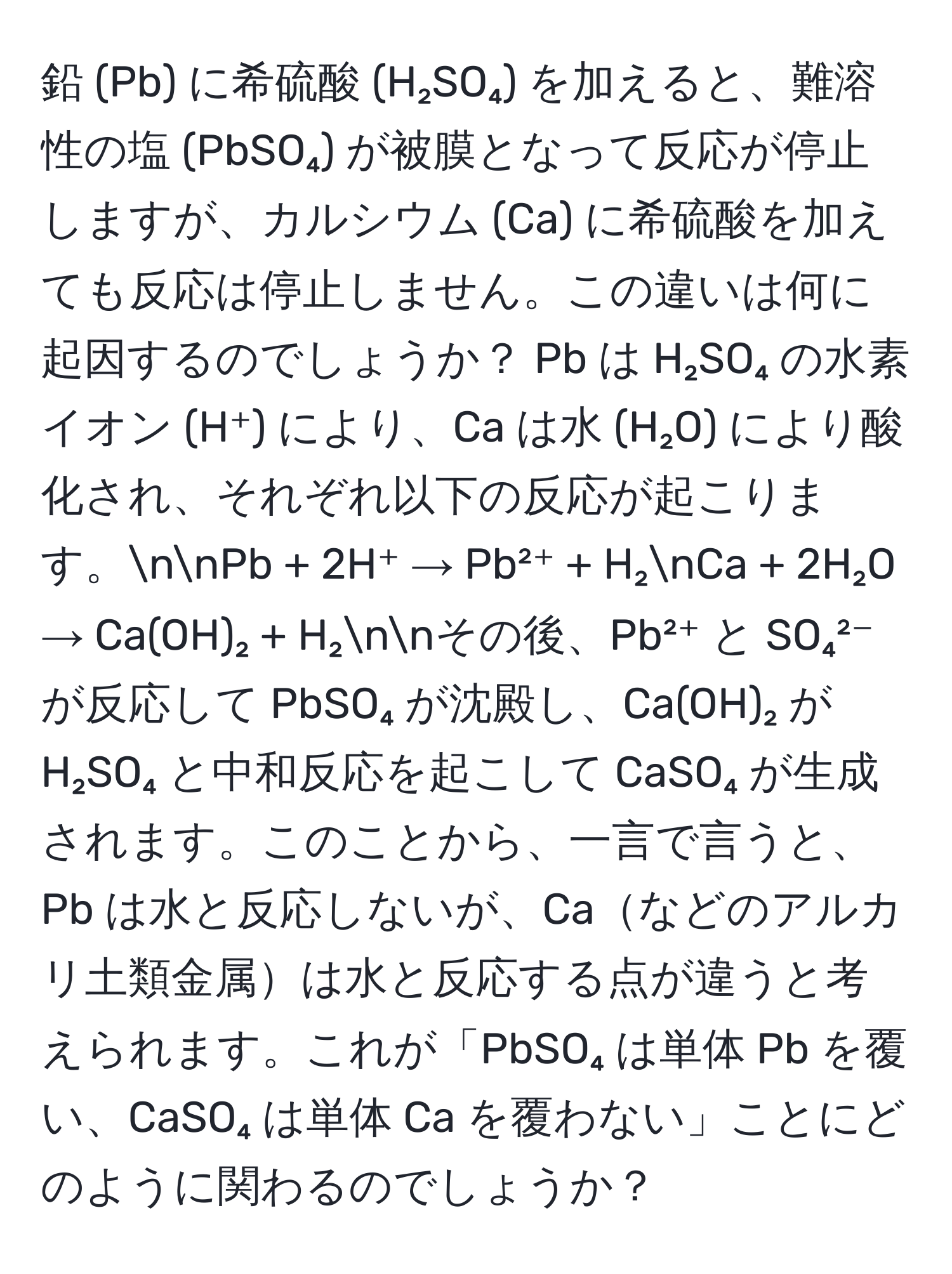 鉛 (Pb) に希硫酸 (H₂SO₄) を加えると、難溶性の塩 (PbSO₄) が被膜となって反応が停止しますが、カルシウム (Ca) に希硫酸を加えても反応は停止しません。この違いは何に起因するのでしょうか？ Pb は H₂SO₄ の水素イオン (H⁺) により、Ca は水 (H₂O) により酸化され、それぞれ以下の反応が起こります。nnPb + 2H⁺ → Pb²⁺ + H₂nCa + 2H₂O → Ca(OH)₂ + H₂nnその後、Pb²⁺ と SO₄²⁻ が反応して PbSO₄ が沈殿し、Ca(OH)₂ が H₂SO₄ と中和反応を起こして CaSO₄ が生成されます。このことから、一言で言うと、Pb は水と反応しないが、Caなどのアルカリ土類金属は水と反応する点が違うと考えられます。これが「PbSO₄ は単体 Pb を覆い、CaSO₄ は単体 Ca を覆わない」ことにどのように関わるのでしょうか？