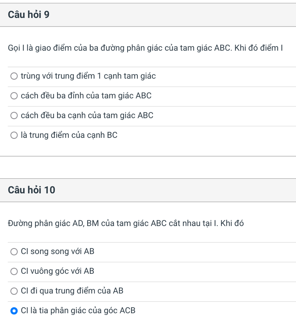 Câu hỏi 9 
Gọi I là giao điểm của ba đường phân giác của tam giác ABC. Khi đó điểm I 
trùng với trung điểm 1 cạnh tam giác 
cách đều ba đỉnh của tam giác ABC
cách đều ba cạnh của tam giác ABC
là trung điểm của cạnh BC
Câu hỏi 10 
Đường phân giác AD, BM của tam giác ABC cắt nhau tại I. Khi đó 
CI song song với AB
CI vuông góc với AB
CI đi qua trung điểm của AB
CI là tia phân giác của góc ACB