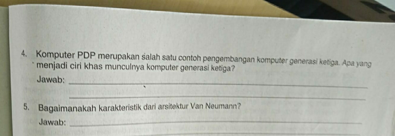 Komputer PDP merupakan salah satu contoh pengembangan komputer generasi ketiga. Apa yang 
menjadi ciri khas munculnya komputer generasi ketiga? 
Jawab: 
_ 
_ 
5. Bagaimanakah karakteristik dari arsitektur Van Neumann? 
Jawab:_ 
_