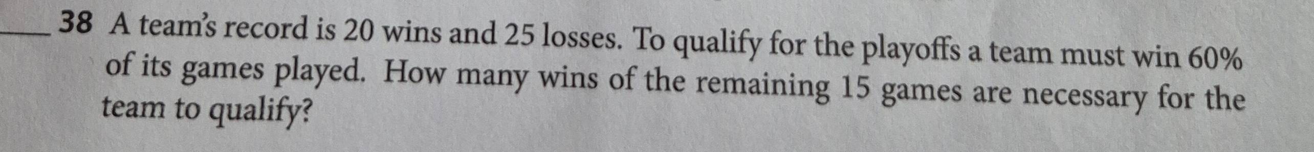 A team’s record is 20 wins and 25 losses. To qualify for the playoffs a team must win 60%
of its games played. How many wins of the remaining 15 games are necessary for the 
team to qualify?