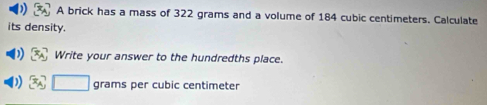 A brick has a mass of 322 grams and a volume of 184 cubic centimeters. Calculate 
its density. 
Write your answer to the hundredths place.
grams per cubic centimeter