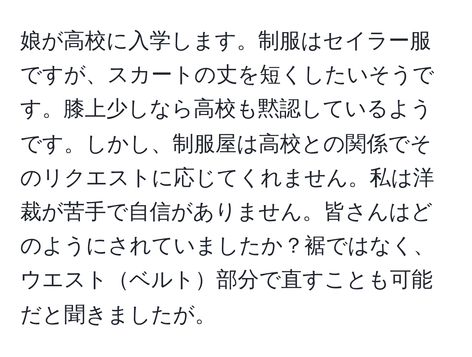 娘が高校に入学します。制服はセイラー服ですが、スカートの丈を短くしたいそうです。膝上少しなら高校も黙認しているようです。しかし、制服屋は高校との関係でそのリクエストに応じてくれません。私は洋裁が苦手で自信がありません。皆さんはどのようにされていましたか？裾ではなく、ウエストベルト部分で直すことも可能だと聞きましたが。