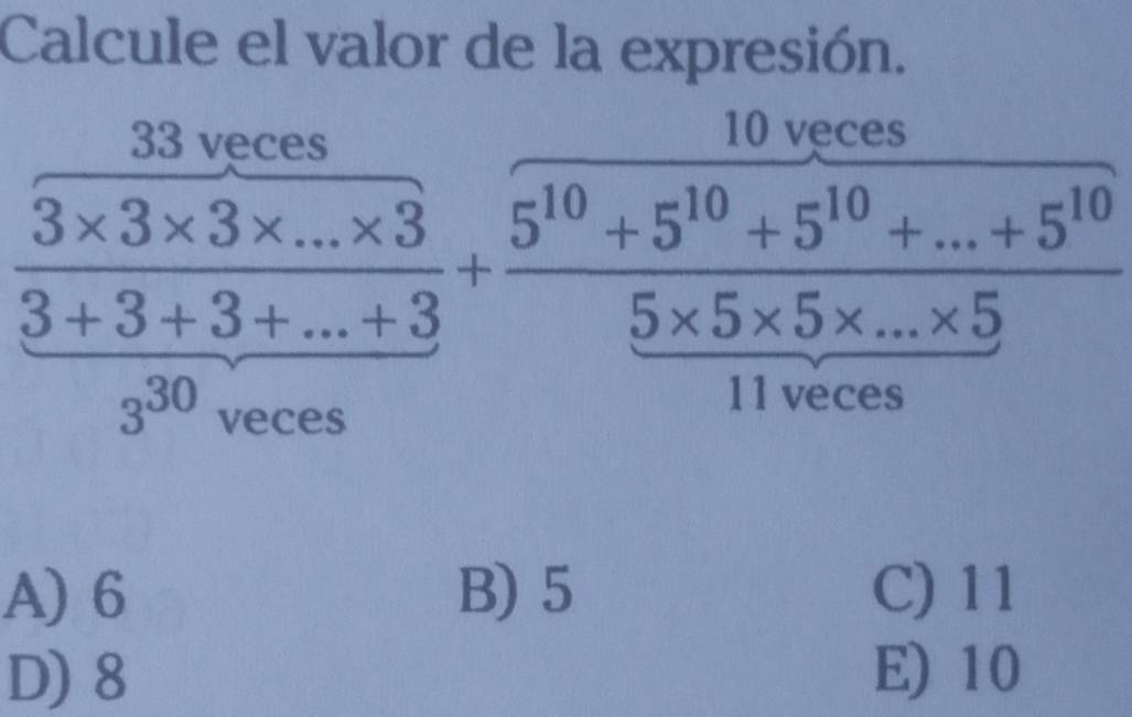 Calcule el valor de la expresión.
33 veces
10 veces
 (3* 3* 3* ...* 3)/3+3+3+...+3 + (5^(10)+5^(10)+5^(10)+...+5^(10))/5* 5* 5* ...* 5 
3^(30) veces
11 veces
A) 6 B) 5 C) 11
D) 8 E) 10