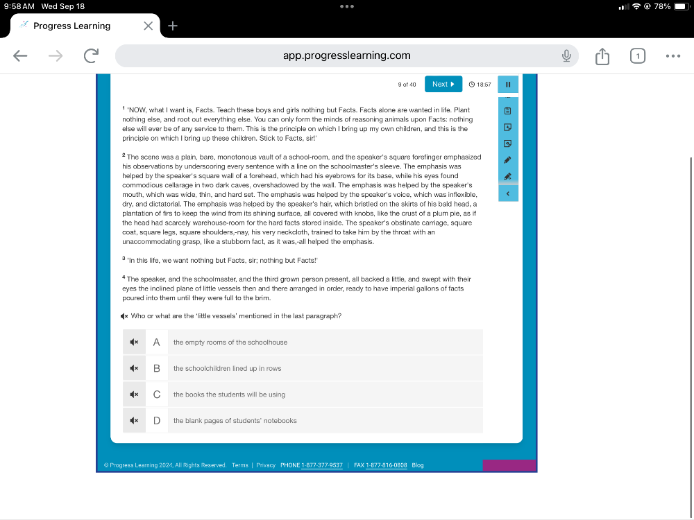 9:58 AM Wed Sep 18
Progress Learning
app.progresslearning.com .
9 of 40 Next▶  18:57 "
¹ 'NOW, what I want is, Facts. Teach these boys and girls nothing but Facts. Facts alone are wanted in life. Plant
nothing else, and root out everything else. You can only form the minds of reasoning animals upon Facts: nothing
else will ever be of any service to them. This is the principle on which I bring up my own children, and this is the
principle on which I bring up these children. Stick to Facts, sir!
* The scene was a plain, bare, monotonous vault of a school-room, and the speaker's square forefinger emphasized
his observations by underscoring every sentence with a line on the schoolmaster's sleeve. The emphasis was
helped by the speaker's square wall of a forehead, which had his eyebrows for its base, while his eyes found
commodious cellarage in two dark caves, overshadowed by the wall. The emphasis was helped by the speaker's
mouth, which was wide, thin, and hard set. The emphasis was helped by the speaker's voice, which was inflexible,
dry, and dictatorial. The emphasis was helped by the speaker's hair, which bristled on the skirts of his bald head, a
plantation of firs to keep the wind from its shining surface, all covered with knobs, like the crust of a plum pie, as if
the head had scarcely warehouse-room for the hard facts stored inside. The speaker's obstinate carriage, square
coat, square legs, square shoulders,-nay, his very neckcloth, trained to take him by the throat with an
unaccommodating grasp, like a stubbor fact, as it was,-all helped the emphasis.
'In this life, we want nothing but Facts, sir; nothing but Facts!'
The speaker, and the schoolmaster, and the third grown person present, all backed a little, and swept with their
eyes the inclined plane of little vessels then and there arranged in order, ready to have imperial gallons of facts
poured into them until they were full to the brim.
Who or what are the 'little vessels' mentioned in the last paragraph?
the empty rooms of the schoolhouse
the schoolchildren lined up in rows
the books the students will be using
the blank pages of students' notebooks
@ Progress Learning 2024, All Rights Reserved. Terms | Privacy PHONE 1-877-377-9537 FAX 1-877-816-0808 Blog