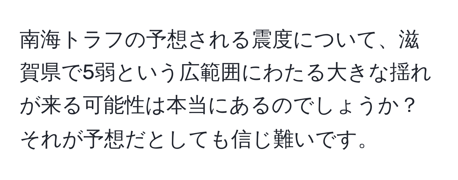 南海トラフの予想される震度について、滋賀県で5弱という広範囲にわたる大きな揺れが来る可能性は本当にあるのでしょうか？それが予想だとしても信じ難いです。