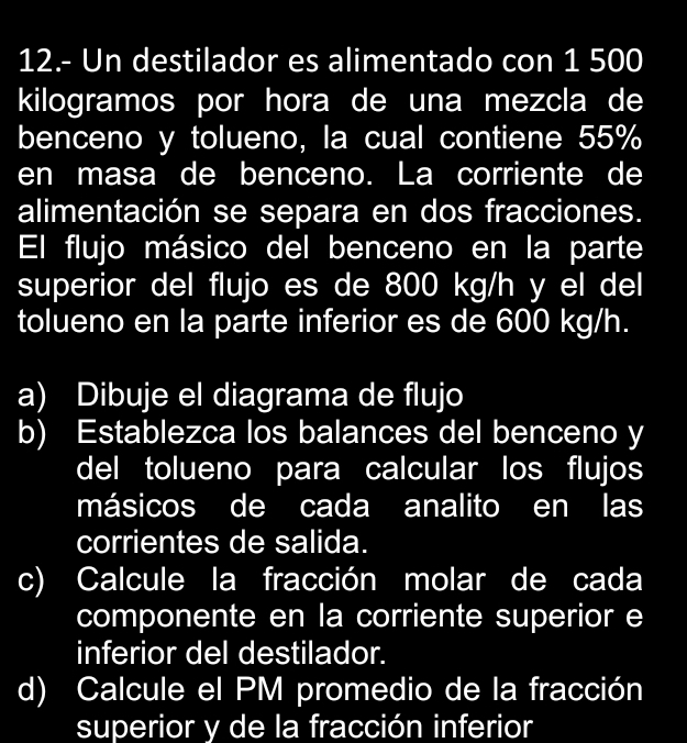 12.- Un destilador es alimentado con 1 500
kilogramos por hora de una mezcla de 
benceno y tolueno, la cual contiene 55%
en masa de benceno. La corriente de 
alimentación se separa en dos fracciones. 
El flujo másico del benceno en la parte 
superior del flujo es de 800 kg/h y el del 
tolueno en la parte inferior es de 600 kg/h. 
a) Dibuje el diagrama de flujo 
b) Establezca los balances del benceno y 
del tolueno para calcular los flujos 
másicos de cada analito en las 
corrientes de salida. 
c) Calcule la fracción molar de cada 
componente en la corriente superior e 
inferior del destilador. 
d) Calcule el PM promedio de la fracción 
superior y de la fracción inferior