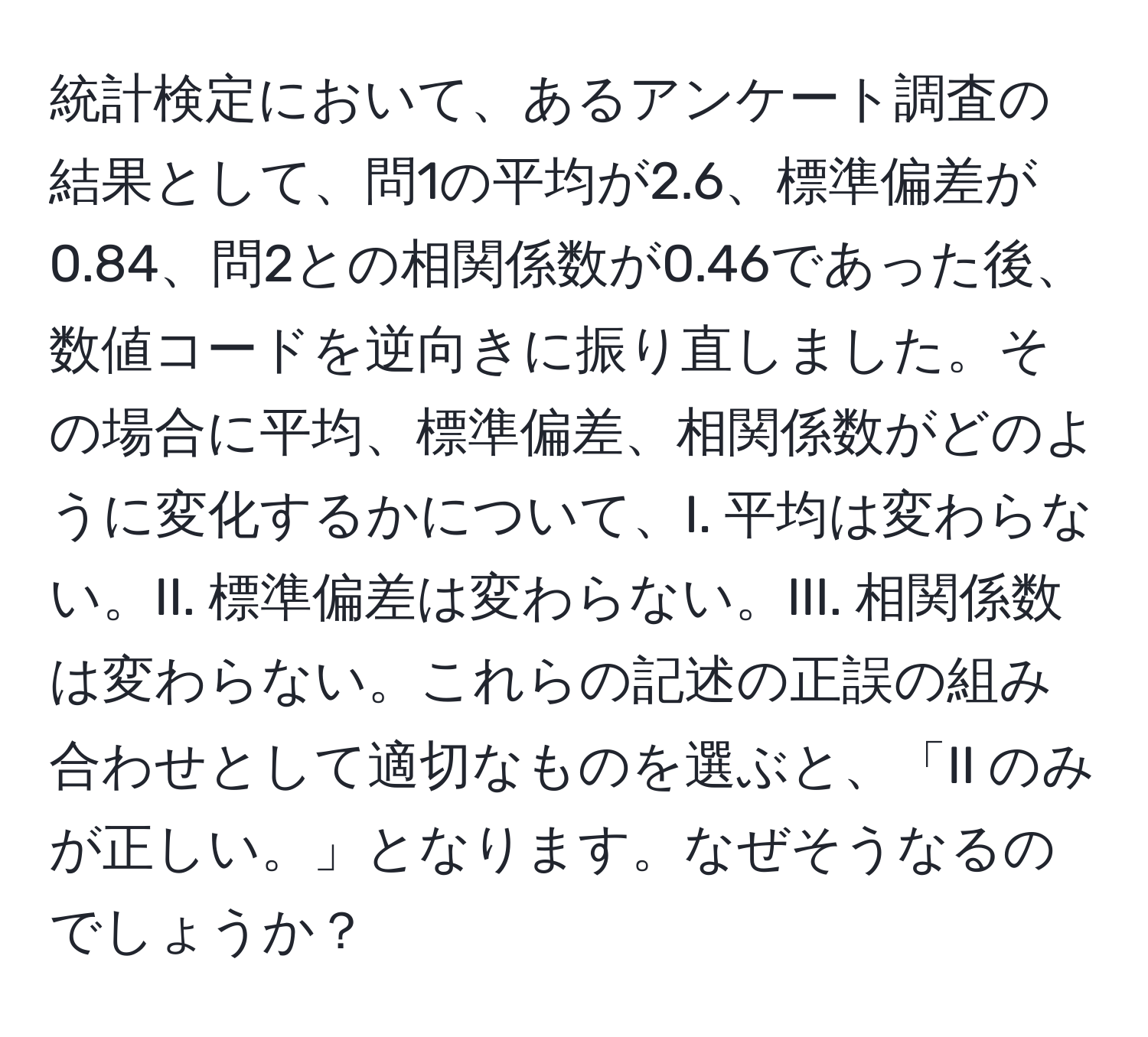 統計検定において、あるアンケート調査の結果として、問1の平均が2.6、標準偏差が0.84、問2との相関係数が0.46であった後、数値コードを逆向きに振り直しました。その場合に平均、標準偏差、相関係数がどのように変化するかについて、I. 平均は変わらない。II. 標準偏差は変わらない。III. 相関係数は変わらない。これらの記述の正誤の組み合わせとして適切なものを選ぶと、「II のみが正しい。」となります。なぜそうなるのでしょうか？