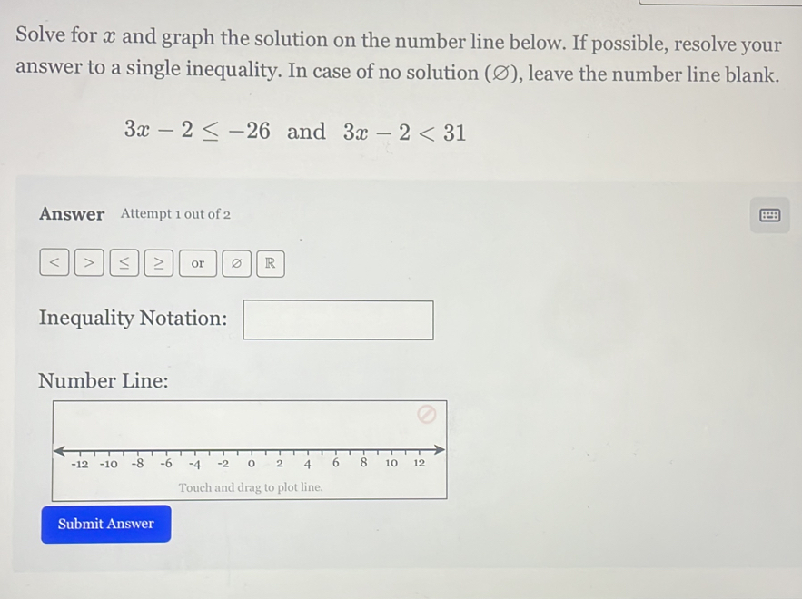 Solve for x and graph the solution on the number line below. If possible, resolve your 
answer to a single inequality. In case of no solution (∅), leave the number line blank.
3x-2≤ -26 and 3x-2<31</tex> 
Answer Attempt 1 out of 2 
4
< > S or R
Inequality Notation: 
Number Line: 
Touch and drag to plot line. 
Submit Answer