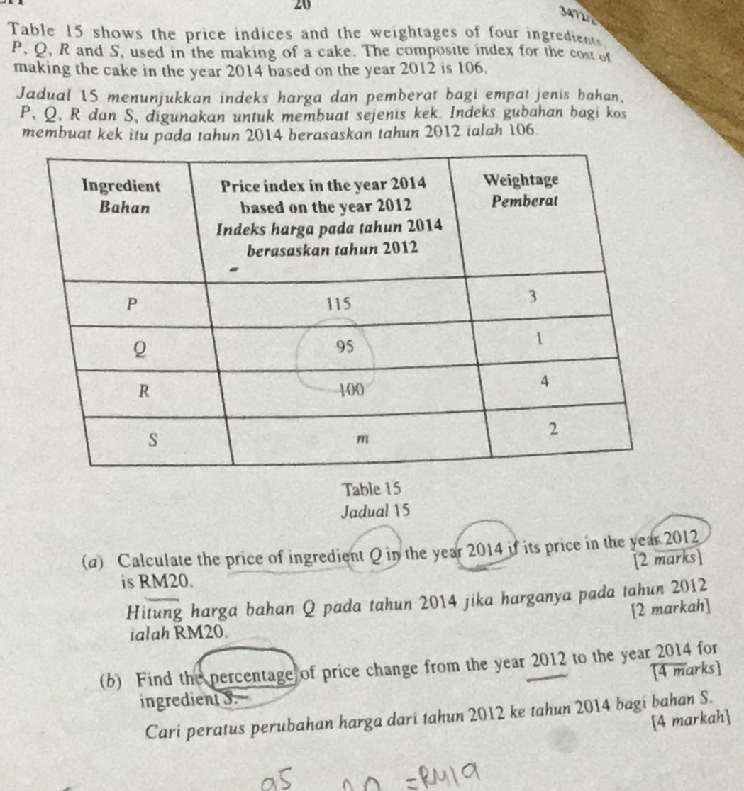 20 
347212 
Table 15 shows the price indices and the weightages of four ingredients.
P, Q, R and S, used in the making of a cake. The composite index for the cost of 
making the cake in the year 2014 based on the year 2012 is 106. 
Jadual 15 menunjukkan indeks harga dan pemberat bagi empat jenis bahan,
P, Q, R dan S, digunakan untuk membuat sejenis kek. Indeks gubahan bagi kos 
membuat kek itu pada tahun 2014 berasaskan tahun 2012 ialah 106. 
Table 15
Jadual 15 
(a) Calculate the price of ingredient Q in the year 2014 if its price in the year 2012 
[2 marks] 
is RM20. 
Hitung harga bahan Q pada tahun 2014 jika harganya pada tahun 2012 
[2 markah] 
ialah RM20
(b) Find the percentage of price change from the year 2012 to the year 2014 for 
ingredient S. [4 marks] 
Cari peratus perubahan harga dari tahun 2012 ke tahun 2014 bagi bahan S. 
[4 markah]